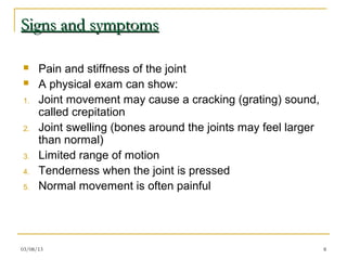 Signs and symptoms

     Pain and stiffness of the joint
     A physical exam can show:
1.    Joint movement may cause a cracking (grating) sound,
      called crepitation
2.    Joint swelling (bones around the joints may feel larger
      than normal)
3.    Limited range of motion
4.    Tenderness when the joint is pressed
5.    Normal movement is often painful




03/08/13                                                        8
 