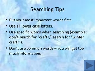 Searching Tips Put your most important words first. Use all lower case letters. Use specific words when searching (example:  don’t search for “crafts,” search for “winter crafts”). Don’t use common words – you will get too much information. 