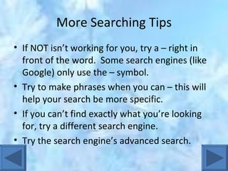 More Searching Tips If NOT isn’t working for you, try a – right in front of the word.  Some search engines (like Google) only use the – symbol. Try to make phrases when you can – this will help your search be more specific. If you can’t find exactly what you’re looking for, try a different search engine. Try the search engine’s advanced search. 