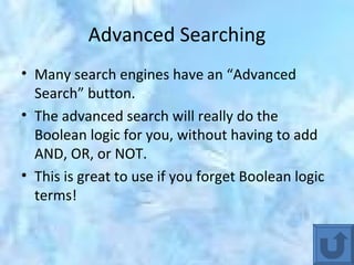 Advanced Searching Many search engines have an “Advanced Search” button. The advanced search will really do the Boolean logic for you, without having to add AND, OR, or NOT.  This is great to use if you forget Boolean logic terms! 