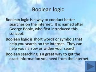 Boolean logic Boolean logic is a way to conduct better searches on the internet.  It is named after George Boole, who first introduced this concept.  Boolean logic is short words or symbols that help you search on the internet.  They can help you narrow or widen your search.  Boolean searching is a great way to get the exact information you need from the internet.  