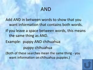 AND  Add AND in between words to show that you want information that contains both words.  If you leave a space between words, this means the same thing as AND. Example:  puppy AND chihuahua  puppy chihuahua (Both of these searches mean the same thing - you want information on chihuahua puppies.) 