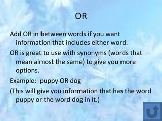 OR Add OR in between words if you want information that includes either word. OR is great to use with synonyms (words that mean almost the same) to give you more options. Example:  puppy OR dog (This will give you information that has the word puppy or the word dog in it.) 