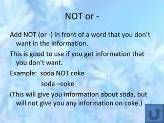 NOT or - Add NOT (or -) in front of a word that you don’t want in the information.  This is good to use if you get information that you don’t want. Example:  soda NOT coke soda –coke (This will give you information about soda, but will not give you any information on coke.) 