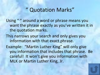 “  Quotation Marks” Using “ “ around a word or phrase means you want the phrase exactly as you’ve written it in the quotation marks. This narrows your search and only gives you information with that exact phrase. Example:  “Martin Luther King” will only give you information that includes that phrase.  Be careful!  It won’t give you information with MLK or Martin Luther King, Jr. 