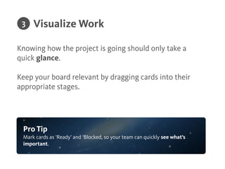 Describe what each stage is in a stage policy. This
clariﬁes what it means for a card to be in a stage.
!
Considerations or requirements that should be met at a
certain stage of the process can be deﬁned as well in a
stage’s policy.
!
Deﬁne Stage Policies
Pro Tip
Stage policies set quality standards and minimum requirements for cards to
be in a speciﬁc column.
2
 