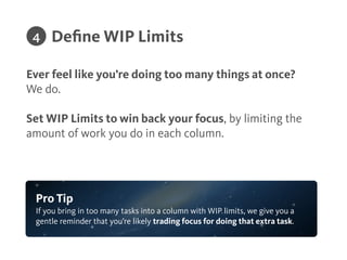Knowing how the project is going should only take a
quick glance.
!
Keep your board relevant by dragging cards into their
appropriate stages.
Visualize Work
Pro Tip
Mark cards as ‘Ready’ and ‘Blocked, so your team can quickly see what’s
important.
3
 