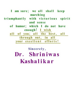 I am sur e ;     we a l l sha l l keep
                     march i n g
t r i umphan t l y wi th v i c t o r i o u s sp i r i t
                    and sen s e
       of humor ; which I do not have
                 enough ! I wish
       a l l of you ; a l l th e bes t , a l l
              through out , in a l l
            your exc e l l e n t e f f o r t s !

                    Sin c e r e l y ,
        Dr . Shr i n iwa s
         Kasha l i k a r
 