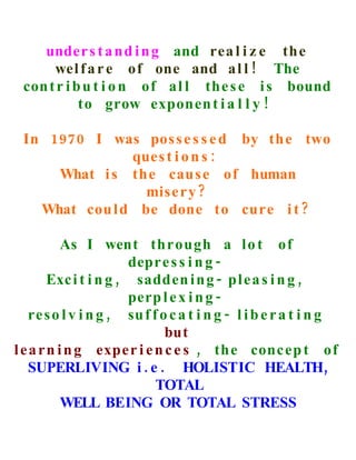 under s t a nd i n g and rea l i z e th e
      wel f a r e of one and a l l ! The
 con t r i b u t i o n of a l l the s e i s bound
            to grow exponen t i a l l y !

 In 1970 I was pos s e s s e d by th e two
               ques t i o n s :
     What i s the cau s e of human
                 mise r y ?
   What cou l d be done to cure i t ?

           As I went through a l o t of
                       depre s s i n g -
        Exc i t i n g , sadden i n g - pl e a s i n g ,
                       perp l e x i n g -
    re s o l v i n g , su f f o c a t i n g - l i b e r a t i n g
                               but
l e a r n i n g expe r i e n c e s , th e conc ep t of
    SUPERLIVING i . e . HOLISTIC HEALTH,
                             TOTAL
           WELL BEING OR TOTAL STRESS
 