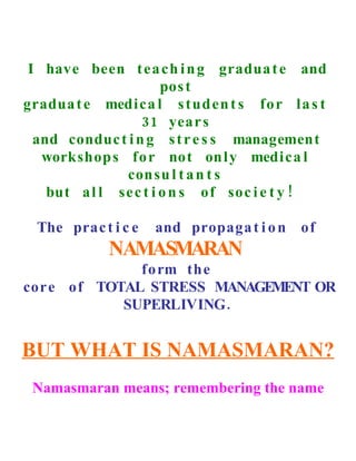 I have been t e a ch i n g gradua t e and
                       pos t
gradua t e medica l s t ud en t s fo r l a s t
                  31 year s
  and conduc t i n g s t r e s s management
   workshop s fo r not on l y medi ca l
               con su l t a n t s
    but a l l se c t i o n s of soc i e t y !

  The prac t i c e   and propaga t i o n of
             NAMASMARAN
              fo rm the
cor e of TOTAL STRESS MANAGEMENT OR
            SUPERLIVING .


BUT WHAT IS NAMASMARAN?
 Namasmaran means; remembering the name
 
