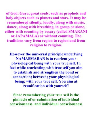 of God, Guru, great souls; such as prophets and
 holy objects such as planets and stars. It may be
  remembered silently, loudly, along with music,
 dance, along with breathing, in group or alone,
either with counting by rosary (called SMARANI
    or JAPAMALA) or without counting. The
 traditions vary from region to region and from
                religion to religion.

  However the universal principle underlying
      NAMASMARAN is to reorient your
   physiological being with your true self. In
  fact while reorienting with true self you aim
    to establish and strengthen the bond or
    connection; between; your physiological
     being; with your true self. You aim at
           reunification with yourself!

    Since remembering your true self is the
    pinnacle of or culmination of individual
  consciousness, and individual consciousness
 