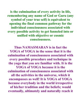 is the culmination of every activity in life,
remembering any name of God or Guru (any
   symbol of your true self) is equivalent to
 opening the final common pathway for the
   individual consciousness associated with
every possible activity to get funneled into or
       unified with objective or cosmic
                consciousness.

     Thus NAMASMARAN is in fact the
  YOGA of YOGA in the sense that it is the
culmination of consciousness associated with
  every possible procedure and technique in
 the yoga that you are familiar with. It is the
       YOGA of YOGA because it is the
culmination of consciousness associated with
   all the activities in the universe, which it
 encompasses as well! It is YOGA of YOGA
because everybody in the world irrespective
  of his/her tradition and the beliefs; would
eventually, ultimately and naturally reach it
 
