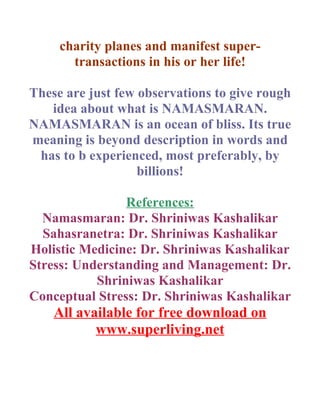 charity planes and manifest super-
       transactions in his or her life!

These are just few observations to give rough
   idea about what is NAMASMARAN.
NAMASMARAN is an ocean of bliss. Its true
meaning is beyond description in words and
 has to b experienced, most preferably, by
                   billions!

                References:
  Namasmaran: Dr. Shriniwas Kashalikar
  Sahasranetra: Dr. Shriniwas Kashalikar
Holistic Medicine: Dr. Shriniwas Kashalikar
Stress: Understanding and Management: Dr.
           Shriniwas Kashalikar
Conceptual Stress: Dr. Shriniwas Kashalikar
    All available for free download on
           www.superliving.net
 