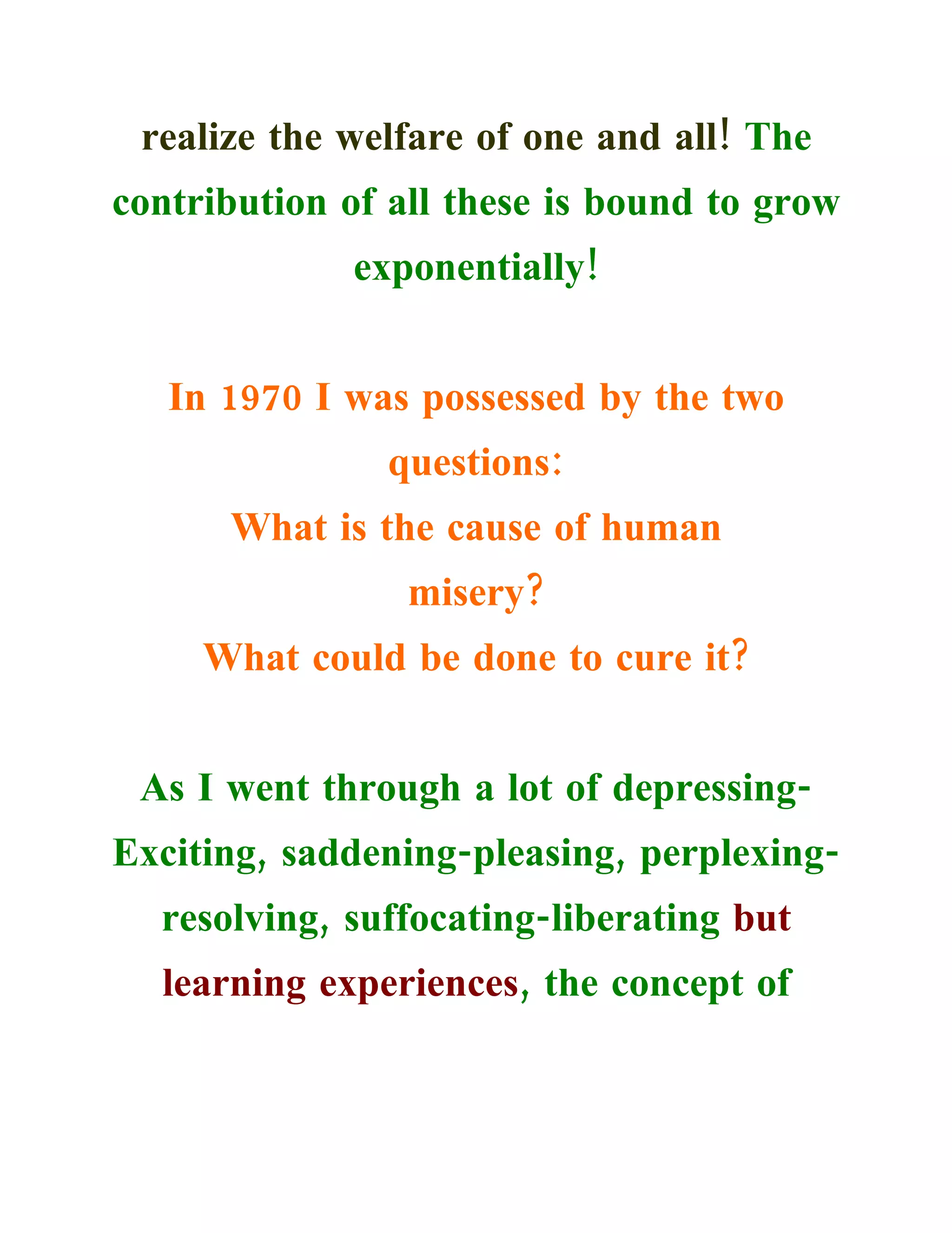 realize the welfare of one and all! The
contribution of all these is bound to grow
             exponentially!


   In 1970 I was possessed by the two
               questions:
      What is the cause of human
                 misery?
     What could be done to cure it?


 As I went through a lot of depressing-
Exciting, saddening-pleasing, perplexing-
  resolving, suffocating-liberating but
  learning experiences, the concept of
 