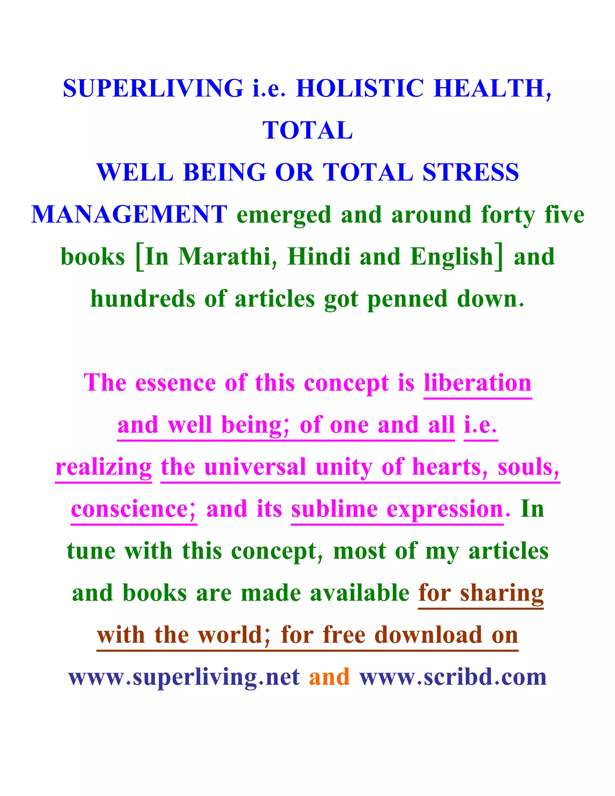 SUPERLIVING i.e. HOLISTIC HEALTH,
                    TOTAL
    WELL BEING OR TOTAL STRESS
MANAGEMENT emerged and around forty five
  books [In Marathi, Hindi and English] and
    hundreds of articles got penned down.


   The essence of this concept is liberation
      and well being; of one and all i.e.
 realizing the universal unity of hearts, souls,
  conscience; and its sublime expression. In
  tune with this concept, most of my articles
  and books are made available for sharing
     with the world; for free download on
  www.superliving.net and www.scribd.com
 