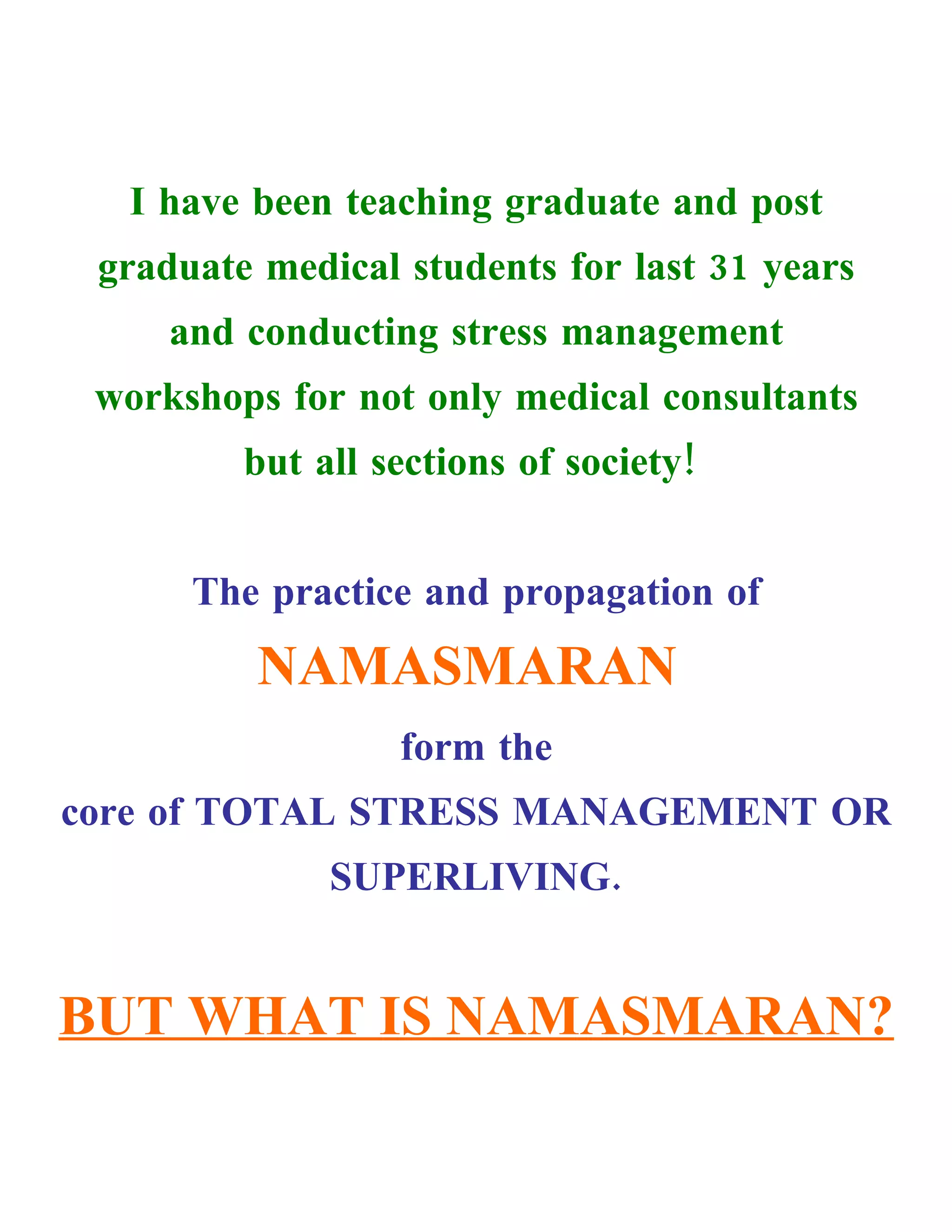I have been teaching graduate and post
 graduate medical students for last 31 years
     and conducting stress management
 workshops for not only medical consultants
         but all sections of society!


      The practice and propagation of
          NAMASMARAN
                  form the
core of TOTAL STRESS MANAGEMENT OR
              SUPERLIVING.


BUT WHAT IS NAMASMARAN?
 