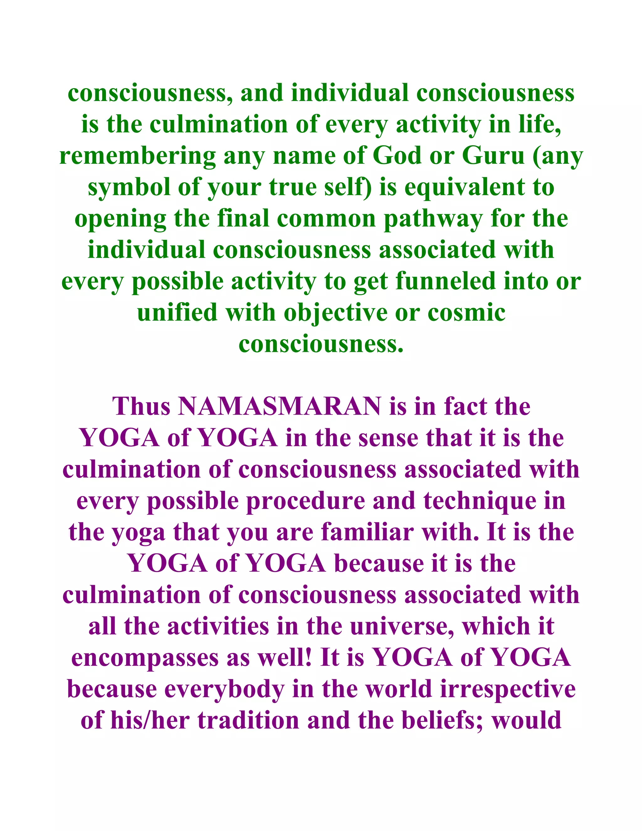 consciousness, and individual consciousness
   is the culmination of every activity in life,
remembering any name of God or Guru (any
    symbol of your true self) is equivalent to
  opening the final common pathway for the
    individual consciousness associated with
every possible activity to get funneled into or
        unified with objective or cosmic
                 consciousness.

     Thus NAMASMARAN is in fact the
  YOGA of YOGA in the sense that it is the
culmination of consciousness associated with
  every possible procedure and technique in
 the yoga that you are familiar with. It is the
       YOGA of YOGA because it is the
culmination of consciousness associated with
   all the activities in the universe, which it
 encompasses as well! It is YOGA of YOGA
because everybody in the world irrespective
  of his/her tradition and the beliefs; would
 