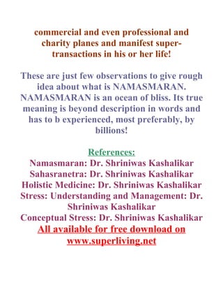 commercial and even professional and
     charity planes and manifest super-
       transactions in his or her life!

These are just few observations to give rough
   idea about what is NAMASMARAN.
NAMASMARAN is an ocean of bliss. Its true
meaning is beyond description in words and
 has to b experienced, most preferably, by
                   billions!

                References:
  Namasmaran: Dr. Shriniwas Kashalikar
  Sahasranetra: Dr. Shriniwas Kashalikar
Holistic Medicine: Dr. Shriniwas Kashalikar
Stress: Understanding and Management: Dr.
           Shriniwas Kashalikar
Conceptual Stress: Dr. Shriniwas Kashalikar
    All available for free download on
           www.superliving.net
 