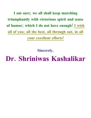I am sure; we all shall keep marching
triumphantly with victorious spirit and sense
of humor; which I do not have enough! I wish
all of you; all the best, all through out, in all
            your excellent efforts!


                   Sincerely,

Dr. Shriniwas Kashalikar
 