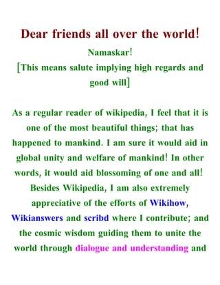 Dear friends all over the world!
                   Namaskar!
 [This means salute implying high regards and
                    good will]


As a regular reader of wikipedia, I feel that it is
   one of the most beautiful things; that has
happened to mankind. I am sure it would aid in
 global unity and welfare of mankind! In other
words, it would aid blossoming of one and all!
    Besides Wikipedia, I am also extremely
     appreciative of the efforts of Wikihow,
Wikianswers and scribd where I contribute; and
 the cosmic wisdom guiding them to unite the
world through dialogue and understanding and
 