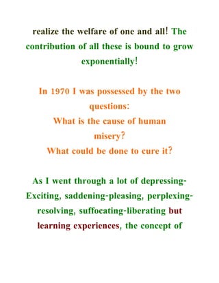 realize the welfare of one and all! The
contribution of all these is bound to grow
             exponentially!


   In 1970 I was possessed by the two
               questions:
      What is the cause of human
                 misery?
     What could be done to cure it?


 As I went through a lot of depressing-
Exciting, saddening-pleasing, perplexing-
  resolving, suffocating-liberating but
  learning experiences, the concept of
 