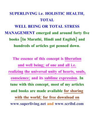 SUPERLIVING i.e. HOLISTIC HEALTH,
                    TOTAL
    WELL BEING OR TOTAL STRESS
MANAGEMENT emerged and around forty five
  books [In Marathi, Hindi and English] and
    hundreds of articles got penned down.


   The essence of this concept is liberation
      and well being; of one and all i.e.
 realizing the universal unity of hearts, souls,
  conscience; and its sublime expression. In
  tune with this concept, most of my articles
  and books are made available for sharing
     with the world; for free download on
  www.superliving.net and www.scribd.com
 