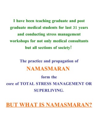 I have been teaching graduate and post
 graduate medical students for last 31 years
     and conducting stress management
 workshops for not only medical consultants
         but all sections of society!


      The practice and propagation of
          NAMASMARAN
                  form the
core of TOTAL STRESS MANAGEMENT OR
              SUPERLIVING.


BUT WHAT IS NAMASMARAN?
 