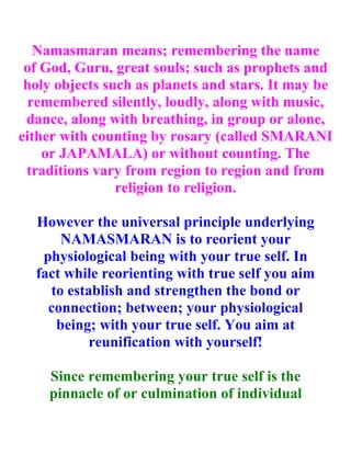 Namasmaran means; remembering the name
 of God, Guru, great souls; such as prophets and
 holy objects such as planets and stars. It may be
  remembered silently, loudly, along with music,
 dance, along with breathing, in group or alone,
either with counting by rosary (called SMARANI
    or JAPAMALA) or without counting. The
 traditions vary from region to region and from
                religion to religion.

  However the universal principle underlying
      NAMASMARAN is to reorient your
   physiological being with your true self. In
  fact while reorienting with true self you aim
    to establish and strengthen the bond or
    connection; between; your physiological
     being; with your true self. You aim at
           reunification with yourself!

    Since remembering your true self is the
    pinnacle of or culmination of individual
 