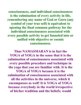 consciousness, and individual consciousness
   is the culmination of every activity in life,
remembering any name of God or Guru (any
    symbol of your true self) is equivalent to
  opening the final common pathway for the
    individual consciousness associated with
every possible activity to get funneled into or
        unified with objective or cosmic
                 consciousness.

     Thus NAMASMARAN is in fact the
  YOGA of YOGA in the sense that it is the
culmination of consciousness associated with
  every possible procedure and technique in
 the yoga that you are familiar with. It is the
       YOGA of YOGA because it is the
culmination of consciousness associated with
   all the activities in the universe, which it
 encompasses as well! It is YOGA of YOGA
because everybody in the world irrespective
  of his/her tradition and the beliefs; would
 