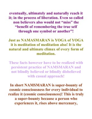 eventually, ultimately and naturally reach it
it; in the process of liberation. Even so called
    non believers also would not “miss” the
     “benefit of remembering the true self
        through one symbol or another”!

Just as NAMASMARAN is YOGA of YOGA
 it is meditation of meditation also! It is the
natural and ultimate climax of every form of
                  meditation.

These facts however have to be realized with
 persistent practice of NAMSMARAN and
 not blindly believed or blindly disbelieved
           with casual approach!

 In short NAMSMARAN is super-bounty of
 cosmic consciousness for every individual to
realize it (cosmic consciousness)! This is truly
    a super-bounty because a person who
    experiences it, rises above mercenary,
 