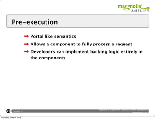 Pre-execution

                           Portal like semantics
                           Allows a component to fully process a request
                           Developers can implement backing logic entirely in
                           the components




                                                         Magnolia is a registered trademark owned by Magnolia
      21     Version 1.1
                                                                                              International Ltd.

Thursday, 7 March 2013
 
