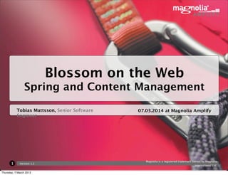 Blossom on the Web
                Spring and Content Management

           Tobias Mattsson, Senior Software   07.03.2014 at Magnolia Amplify
           Engineer




                                                 Magnolia is a registered trademark owned by Magnolia
       1     Version 1.1
                                                                                      International Ltd.

Thursday, 7 March 2013
 