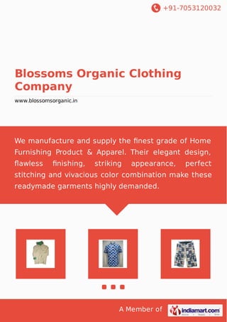 +91-7053120032
A Member of
Blossoms Organic Clothing
Company
www.blossomsorganic.in
We manufacture and supply the ﬁnest grade of Home
Furnishing Product & Apparel. Their elegant design,
ﬂawless ﬁnishing, striking appearance, perfect
stitching and vivacious color combination make these
readymade garments highly demanded.
 