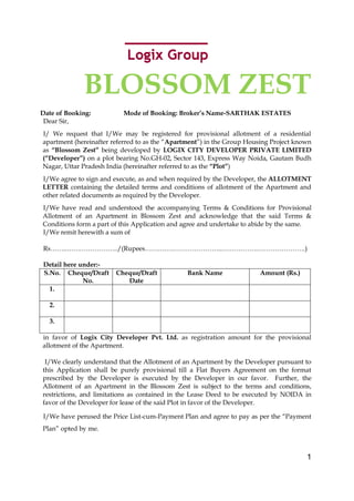 BLOSSOM ZEST
Date of Booking:          Mode of Booking: Broker’s Name-SARTHAK ESTATES
 Dear Sir,
I/ We request that I/We may be registered for provisional allotment of a residential
apartment (hereinafter referred to as the “Apartment”) in the Group Housing Project known
as “Blossom Zest” being developed by LOGIX CITY DEVELOPER PRIVATE LIMITED
(“Developer”) on a plot bearing No.GH-02, Sector 143, Express Way Noida, Gautam Budh
Nagar, Uttar Pradesh India (hereinafter referred to as the “Plot”)
I/We agree to sign and execute, as and when required by the Developer, the ALLOTMENT
LETTER containing the detailed terms and conditions of allotment of the Apartment and
other related documents as required by the Developer.
I/We have read and understood the accompanying Terms & Conditions for Provisional
Allotment of an Apartment in Blossom Zest and acknowledge that the said Terms &
Conditions form a part of this Application and agree and undertake to abide by the same.
I/We remit herewith a sum of

Rs……..…….……………../(Rupees……….……………………...…………….………………….)

Detail here under:-
S.No. Cheque/Draft      Cheque/Draft           Bank Name               Amount (Rs.)
             No.           Date
  1.

  2.

  3.

in favor of Logix City Developer Pvt. Ltd. as registration amount for the provisional
allotment of the Apartment.

 I/We clearly understand that the Allotment of an Apartment by the Developer pursuant to
this Application shall be purely provisional till a Flat Buyers Agreement on the format
prescribed by the Developer is executed by the Developer in our favor. Further, the
Allotment of an Apartment in the Blossom Zest is subject to the terms and conditions,
restrictions, and limitations as contained in the Lease Deed to be executed by NOIDA in
favor of the Developer for lease of the said Plot in favor of the Developer.

I/We have perused the Price List-cum-Payment Plan and agree to pay as per the “Payment
Plan” opted by me.



                                                                                       1
 