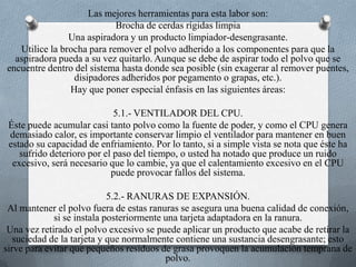Las mejores herramientas para esta labor son:Brocha de cerdas rígidas limpiaUna aspiradora y un producto limpiador-desengrasante.Utilice la brocha para remover el polvo adherido a los componentes para que la aspiradora pueda a su vez quitarlo. Aunque se debe de aspirar todo el polvo que se encuentre dentro del sistema hasta donde sea posible (sin exagerar al remover puentes, disipadores adheridos por pegamento o grapas, etc.).Hay que poner especial énfasis en las siguientes áreas:5.1.- VENTILADOR DEL CPU.Éste puede acumular casi tanto polvo como la fuente de poder, y como el CPU genera demasiado calor, es importante conservar limpio el ventilador para mantener en buen estado su capacidad de enfriamiento. Por lo tanto, si a simple vista se nota que éste ha sufrido deterioro por el paso del tiempo, o usted ha notado que produce un ruido excesivo, será necesario que lo cambie, ya que el calentamiento excesivo en el CPU puede provocar fallos del sistema.5.2.- RANURAS DE EXPANSIÓN.Al mantener el polvo fuera de estas ranuras se asegura una buena calidad de conexión, si se instala posteriormente una tarjeta adaptadora en la ranura.Una vez retirado el polvo excesivo se puede aplicar un producto que acabe de retirar la suciedad de la tarjeta y que normalmente contiene una sustancia desengrasante; esto sirve para evitar que pequeños residuos de grasa provoquen la acumulación temprana de polvo.