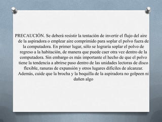 PRECAUCIÓN. Se deberá resistir la tentación de invertir el flujo del aire de la aspiradora o emplear aire comprimido para soplar el polvo fuera de la computadora. En primer lugar, sólo se lograría soplar el polvo de regreso a la habitación, de manera que puede caer otra vez dentro de la computadora. Sin embargo es más importante el hecho de que el polvo tiene la tendencia a abrirse paso dentro de las unidades lectoras de disco flexible, ranuras de expansión y otros lugares difíciles de alcanzar. Además, cuide que la brocha y la boquilla de la aspiradora no golpeen ni dañen algo