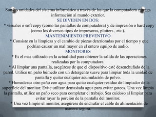 Son las unidades del sistema informático a través de las que la computadora entrega información al mundo exterior. SE DIVIDEN EN DOS:  * visuales o soft copy (como las pantallas de computadora) y de impresión o hard copy (como los diversos tipos de impresoras, plotters , etc.). MANTENIMIENTO PREVENTIVO  * Consiste en la limpieza y el cambio de piezas deterioradas por el tiempo y que podrían causar un mal mayor en el entero equipo de audio. MONITORES  * Es el mas utilizado en la actualidad para obtener la salida de las operaciones realizadas por la computadora.  * Al limpiar una pantalla, asegúrese de que el dispositivo esté desenchufado de la pared. Utilice un paño húmedo con un detergente suave para limpiar toda la unidad de pantalla y quitar cualquier acumulación de polvo.  * Humedezca otro paño con agua para quitar cualquier residuo de limpiador de la superficie del monitor. Evite utilizar demasiada agua para evitar goteos. Una vez limpia la pantalla, utilice un paño seco para completar el trabajo. Sea cuidoso al limpiar para evitar rayar la porción de la pantalla del monitor.   * Una vez limpio el monitor, asegúrese de enchufar el cable de alimentación de manera segura. 