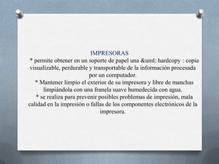 IMPRESORAS  * permite obtener en un soporte de papel una &uml; hardcopy¨: copia visualizable, perdurable y transportable de la información procesada por un computador.  * Mantener limpio el exterior de su impresora y libre de manchas limpiándola con una franela suave humedecida con agua.  * se realiza para prevenir posibles problemas de impresión, mala calidad en la impresión o fallas de los componentes electrónicos de la impresora.