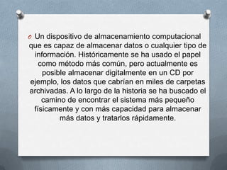 Un dispositivo de almacenamiento computacional que es capaz de almacenar datos o cualquier tipo de información. Históricamente se ha usado el papel como método más común, pero actualmente es posible almacenar digitalmente en un CD por ejemplo, los datos que cabrían en miles de carpetas archivadas. A lo largo de la historia se ha buscado el camino de encontrar el sistema más pequeño físicamente y con más capacidad para almacenar más datos y tratarlos rápidamente.
