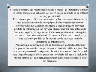 Periódicamente (es recomendable cada 6 meses) es importante limpiar en forma completa el gabinete, del polvo que se acumula en su interior es muy perjudicial.En cuanto al polvo diremos que es una de las causas más frecuente de mal funcionamiento de los equipos; inclusive puede provocar cortocircuito que dañarían al sistema e incluso pueden provocar perdida de información (no hay que olvidar que por más sofisticado que sea el equipo, no deja de ser impulsos eléctricos que la maquina reconoce con el sistema binario de numeración es decir con 0 y 1 y ante cualquier perdida en la cadena puede provocar perdida importante de información.Antes de que comencemos con el desarme del gabinete, debemos comprobar que nuestro cuerpo no posea corriente estática y para ello nos descargaremos de la siguiente forma, tocando una parte de metal que tenga descarga a tierra, puede ser la cañería del agua, e incluso la misma carcasa del gabinete, puedes usar guantes antiestáticos o usar un brazalete.