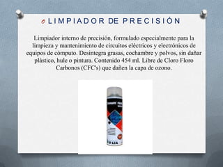 L I M P I A D O R  DE  P R E C I S I Ó NLimpiador interno de precisión, formulado especialmente para la limpieza y mantenimiento de circuitos eléctricos y electrónicos de equipos de cómputo. Desintegra grasas, cochambre y polvos, sin dañar plástico, hule o pintura. Contenido 454 ml. Libre de Cloro Floro Carbonos (CFC's) que dañen la capa de ozono.
