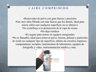 A I R E   C O M P R I M I D O •Removedor de polvo con gran fuerza y precisión•Gas seco ultra filtrado con más fuerza que los demás, ideal para usarse sobre casi cualquier superficie; no es abrasivo•No contribuye a la destrucción de la capa de ozono•No deja residuos•Es seguro para usarse en equipos energizados•No es flamable, ideal para remover polvo, basura, pelusas y partículas de óxido en cualquier tipo de superficie, tablero de circuitos impresos, computadoras, teclados, instrumentos de laboratorio, equipos de fotografía y video, instrumentación médica y más..