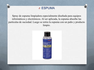 ESPUMA Spray de espuma limpiadora especialmente diseñada para equipos informáticos y electrónicos. Al ser aplicada, la espuma absorbe las partículas de suciedad. Luego se retira la espuma con un paño y producto limpio. 