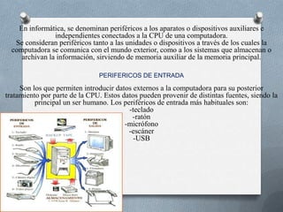 En informática, se denominan periféricos a los aparatos o dispositivos auxiliares e independientes conectados a la CPU de una computadora.Se consideran periféricos tanto a las unidades o dispositivos a través de los cuales la computadora se comunica con el mundo exterior, como a los sistemas que almacenan o archivan la información, sirviendo de memoria auxiliar de la memoria principal.PERIFERICOS DE ENTRADASon los que permiten introducir datos externos a la computadora para su posterior tratamiento por parte de la CPU. Estos datos pueden provenir de distintas fuentes, siendo la principal un ser humano. Los periféricos de entrada más habituales son:-teclado-ratón-micrófono-escáner -USB