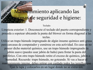 Mantenimiento aplicando las normas de seguridad e higiene: Teclado:Limpieza exterior: 1. Desconecte el teclado del puerto correspondiente y proceda a sopetear ubicando la punta del blower en forma diagonal a las teclas.Utilice un trapo húmedo impregnado de algún insumo químico anti grasa para carcasas de computador y esmérese en esta actividad. En caso de no poseer dicho material químico, use un trapo húmedo impregnado de jabón suave (puedes usar jabón de baño) para frotar la pasta del periférico. Con otro trapo húmedo retire el exceso de químico, jabón o humedad. Recuerde: trapo húmedo, no goteando. Si vas a hacer el mantenimiento interno, debes retirar con cuidado todos los tornillos que fijan la tapa y colocarlos en un lugar donde no se extravíen. 