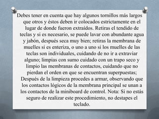 Debes tener en cuenta que hay algunos tornillos más largos que otros y éstos deben ir colocados estrictamente en el lugar de donde fueron extraídos. Retiras el tendido de teclas y si es necesario, se puede lavar con abundante agua y jabón, después seca muy bien; retiras la membrana de muelles si es enteriza, o uno a uno si los muelles de las teclas son individuales, cuidando de no ir a extraviar alguno; limpias con sumo cuidado con un trapo seco y limpio las membranas de contactos, cuidando que no pierdan el orden en que se encuentran superpuestas; Después de la limpieza procedes a armar, observando que los contactos lógicos de la membrana principal se unan a los contactos de la miniboard de control. Nota: Si no estás seguro de realizar este procedimiento, no destapes el teclado. 