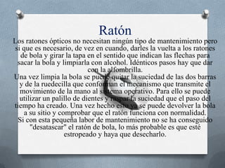 Ratón Los ratones ópticos no necesitan ningún tipo de mantenimiento pero si que es necesario, de vez en cuando, darles la vuelta a los ratones de bola y girar la tapa en el sentido que indican las flechas para sacar la bola y limpiarla con alcohol. Idénticos pasos hay que dar con la alfombrilla.Una vez limpia la bola se puede quitar la suciedad de las dos barras y de la ruedecilla que conforman el mecanismo que transmite el movimiento de la mano al sistema operativo. Para ello se puede utilizar un palillo de dientes y raspar la suciedad que el paso del tiempo ha creado. Una vez hecho esto ya se puede devolver la bola a su sitio y comprobar que el ratón funciona con normalidad.Si con esta pequeña labor de mantenimiento no se ha conseguido "desatascar" el ratón de bola, lo más probable es que esté estropeado y haya que desecharlo. 