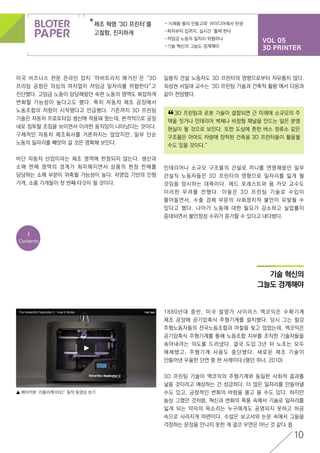 VOL 05
3D PRINTER
제조 혁명 ‘3D 프린터’를
고찰함, 진지하게
-‘시제품 빨리 만들고파’ 아이디어에서 탄생
-피자부터 집까지, 실시간 ‘출력’한다
-저임금 노동자 일자리 위협하나
-기술 혁신의 그늘도 경계해야
10
<
Contents
미국 비즈니스 전문 온라인 잡지 ‘아비트리지 매거진‘은 “3D
프리팅 공정은 의심의 여지없이 저임금 일자리를 위협한다”고
진단했다. 고임금 노동이 담당해왔던 숙련 노동의 영역도 복잡하게
변화할 가능성이 높다고도 했다. 특히 자동차 제조 공장에서
노동조합의 저항이 시작됐다고 언급했다. 기존까지 3D 프린팅
기술은 자동차 프로토타입 생산에 적용돼 왔는데, 본격적으로 공장
내로 침투할 조짐을 보이면서 이러한 움직임이 나타났다는 것이다.
구체적인 자동차 제조회사를 거론하지는 않았지만, 일부 단순
노동의 일자리를 빼앗아 갈 것은 명확해 보인다.
비단 자동차 산업이라는 제조 영역에 한정되지 않는다. 생산과
소매 판매 영역의 경계가 희미해지면서 상품의 현장 판매를
담당하는 소매 부분이 위축될 가능성이 높다. 자영업 기반의 인형
가게, 소품 가게들이 첫 번째 타깃이 될 것이다.
1880년대 중반, 미국 발명가 사이러스 맥코믹은 수확기계
제조 공장에 공기압축식 주형기계를 설치했다. 당시 그는 철강
주형노동자들의 전국노동조합과 마찰을 빚고 있었는데, 맥코믹은
공기압축식 주형기계를 통해 노동조합 지부를 조직한 기술자들을
솎아내려는 의도를 드러냈다. 결국 도입 3년 뒤 노조는 모두
해체됐고, 주형기계 사용도 중단됐다. 새로운 제조 기술이
만들어낸 우울한 단면 중 한 사례이다.(랭던 위너, 2010)
3D 프린팅 기술이 맥코믹의 주형기계와 동일한 사회적 결과를
낳을 것이라고 예상하는 건 성급하다. 더 많은 일자리를 만들어낼
수도 있고, 긍정적인 변화의 바람을 몰고 올 수도 있다. 하지만
늘상 그랬던 것처럼, 혁신과 변화의 폭풍 속에서 기술로 일자리를
잃게 되는 약자의 목소리는 누구에게도 공명되지 못하고 허공
속으로 사라지게 마련이다. 수많은 보고서와 논문 속에서 그들을
걱정하는 문장을 만나지 못한 게 결코 우연은 아닌 것 같다.
일용직 건설 노동자도 3D 프린터의 영향으로부터 자유롭지 않다.
최성권 서일대 교수는 ‘3D 프린팅 기술과 건축적 활용’에서 다음과
같이 전망했다.
	 3D 프린팅과 로봇 기술이 결합되면 근 미래에 소규모의 주
택을 짓거나 인테리어 벽체나 비정형 패널을 만드는 일은 분명
현실이 될 것으로 보인다. 또한 도심에 흔한 버스 정류소 같은
구조물은 아마도 차량에 장착된 건축용 3D 프린터들이 활용될
수도 있을 것이다.”
“
인테리어나 소규모 구조물의 건설로 끼니를 연명해왔던 일부
건설직 노동자들은 3D 프린터의 영향으로 일자리를 잃게 될
것임을 암시하는 대목이다. 에드 포레스트와 용 카오 교수도
이러한 우려를 전했다. 이들은 3D 프린팅 기술로 수입이
줄어들면서, 수출 경제 부문의 사회정치적 불안이 유발될 수
있다고 했다. 나아가 노동에 대한 필요가 감소하고 실업률이
증대되면서 불안정성 수위가 증가할 수 있다고 내다봤다.
기술 혁신의
그늘도 경계해야
▲ 메이커봇 ‘리플리케이터2′ 동작 동영상 보기
 