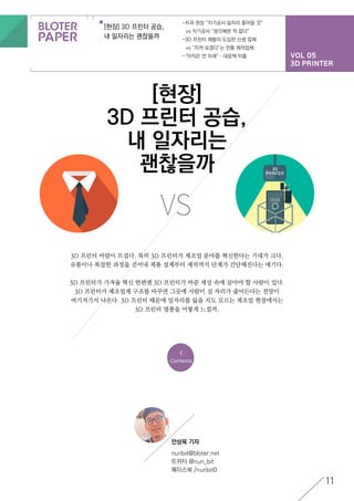 VOL 05
3D PRINTER
[현장] 3D 프린터 공습,
내 일자리는 괜찮을까
-치과 원장 “치기공사 일자리 줄어들 것”
	 vs 치기공사 “생각해본 적 없다”
-3D 프린터 재빨리 도입한 신생 업체
	 vs “지켜 보겠다”는 전통 제작업체
-“아직은 먼 미래”…대응책 미흡
11
<
Contents
[현장]
3D 프린터 공습,
내 일자리는
괜찮을까
3D 프린터 바람이 뜨겁다. 특히 3D 프린터가 제조업 분야를 혁신한다는 기대가 크다.
유통이나 복잡한 과정을 걷어내 제품 설계부터 제작까지 단계가 간단해진다는 얘기다.
3D 프린터가 가져올 혁신 한편엔 3D 프린터가 바꾼 세상 속에 살아야 할 사람이 있다.
3D 프린터가 제조업계 구조를 바꾸면 그곳에 사람이 설 자리가 줄어든다는 전망이
여기저기서 나온다. 3D 프린터 때문에 일자리를 잃을 지도 모르는 제조업 현장에서는
3D 프린터 열풍을 어떻게 느낄까.
VS
안상욱 기자
nuribit@bloter.net
트위터 @nuri_bit
페이스북 /nuribit0
 