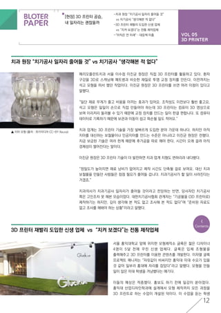 VOL 05
3D PRINTER
[현장] 3D 프린터 공습,
내 일자리는 괜찮을까
-치과 원장 “치기공사 일자리 줄어들 것”
	 vs 치기공사 “생각해본 적 없다”
-3D 프린터 재빨리 도입한 신생 업체
	 vs “지켜 보겠다”는 전통 제작업체
-“아직은 먼 미래”…대응책 미흡
12
치과 원장 “치기공사 일자리 줄어들 것” vs 치기공사 “생각해본 적 없다”
3D 프린터 재빨리 도입한 신생 업체 vs “지켜 보겠다”는 전통 제작업체
페리오플란트치과 서울 이수점 이진균 원장은 직접 3D 프린터를 활용하고 있다. 환자
구강을 3D로 스캐닝해 페트병과 비슷한 재질로 투명 교정 장치를 만든다. 이전까지는
석고 모형을 떠서 했던 작업이다. 이진균 원장은 3D 프린터를 쓰면 여러 이점이 있다고
말했다.
“일단 재료 무게가 줄고 비용을 아끼는 효과가 있어요. 조작성도 이전보다 훨씬 좋고요.
석고 모형은 일일이 손으로 직접 만들어야 하는데 3D 프린터는 컴퓨터 3D 영상으로
보며 이리저리 둘러볼 수 있기 때문에 교정 장치를 만드는 일이 한결 편합니다. 또 컴퓨터
데이터로 기록하기 때문에 보관과 이동이 쉽고 파손될 일도 적어요.”
치과 업계는 3D 프린터 기술을 가장 발빠르게 도입한 분야 가운데 하나다. 하지만 아직
치아를 대신하는 보철물이나 인공치아를 만드는 수준은 아니라고 이진균 원장은 전했다.
지금 보급된 기술은 여러 한계 때문에 후가공을 따로 해야 한다. 시간이 오래 걸려 아직
경제성이 떨어진다는 말이다.
이진균 원장은 3D 프린터 기술이 더 발전하면 치과 업계 지형도 변하리라 내다봤다.
“정밀도가 높아지면 재료 낭비가 없어지고 제작 시간도 단축될 걸로 보여요. 대신 치과
보철물을 만들던 사람들은 점점 필요가 줄어들 겁니다. 치과기공사가 할 일이 사라진다는
거겠죠.”
치과의사가 치과기공사 일자리가 줄어들 것이라고 전망하는 반면, 당사자인 치기공사
쪽은 고민조차 못 해본 모습이었다. 대한치기공사협회 관계자는 “기공물을 (3D 프린터로)
제작하기는 하지만, 깊이 생각해 본 적도 없고 조사해 본 적도 없다”며 “준비된 자료도
없고 조사를 해봐야 하는 상황”이라고 말했다.
서울 홍익대학교 앞에 위치한 모형제작소 글룩은 젊은 디자이너
4명이 5달 전에 꾸린 신생 업체다. 글룩은 입체 조형물을
출력해주고 3D 프린터를 이용한 콘텐츠를 개발한다. 이자열 글룩
프로젝트 매니저는 “자릿값이 비싸지만 홍익대 미대 수요가 있을
것 같아 일부러 홍대에 자리를 잡았다”라고 말했다. 모형을 만들
일이 많은 미대 학생을 겨냥했다는 얘기다.
이들의 예상은 적중했다. 홍보도 하기 전에 일감이 쏟아졌다.
홍익대 산업디자인학과에 설계에서 모형 제작까지 모든 과정을
3D 프린트로 하는 수업이 개설된 덕이다. 이 수업을 듣는 학생
<
Contents
▲ 치아 모형 (출처 : 위키미디어 CC-BY Xauxa)
 